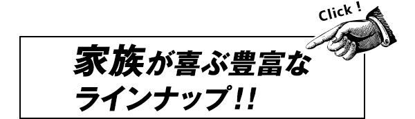 家族が喜ぶ豊富なラインナップ！！